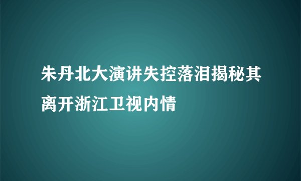 朱丹北大演讲失控落泪揭秘其离开浙江卫视内情