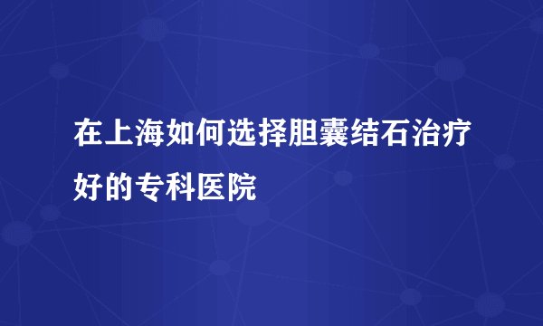 在上海如何选择胆囊结石治疗好的专科医院