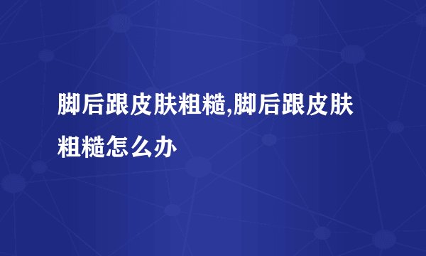 脚后跟皮肤粗糙,脚后跟皮肤粗糙怎么办