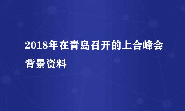 2018年在青岛召开的上合峰会背景资料