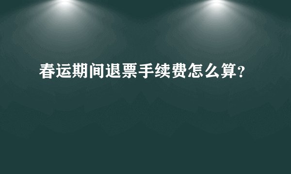 春运期间退票手续费怎么算？