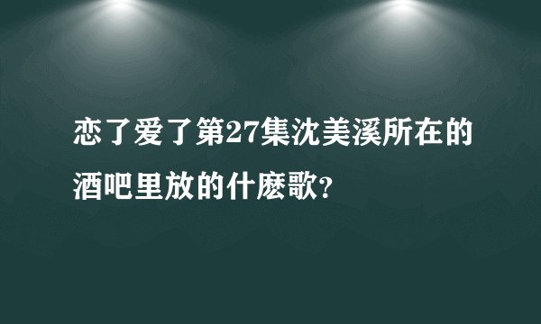 恋了爱了第27集沈美溪所在的酒吧里放的什麽歌?