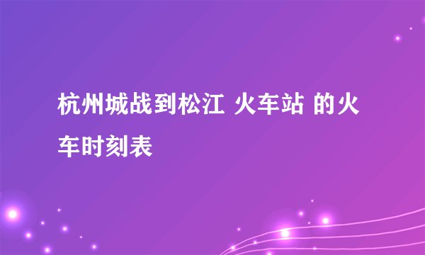 杭州城战到松江 火车站 的火车时刻表