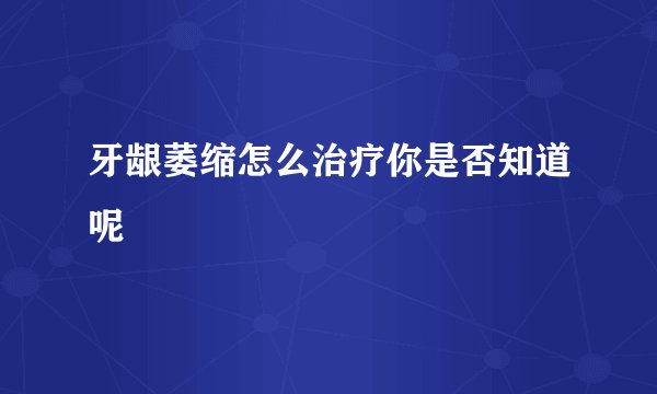 牙龈萎缩怎么治疗你是否知道呢