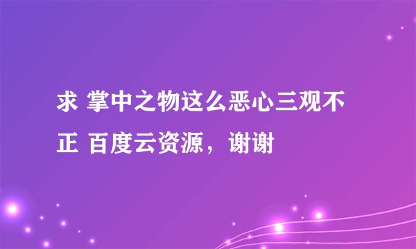 求 掌中之物这么恶心三观不正 百度云资源,谢谢