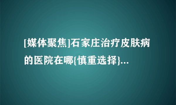 [媒体聚焦]石家庄治疗皮肤病的医院在哪{慎重选择}_石家庄哪里有看皮肤病医院