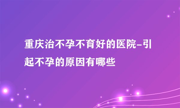 重庆治不孕不育好的医院-引起不孕的原因有哪些