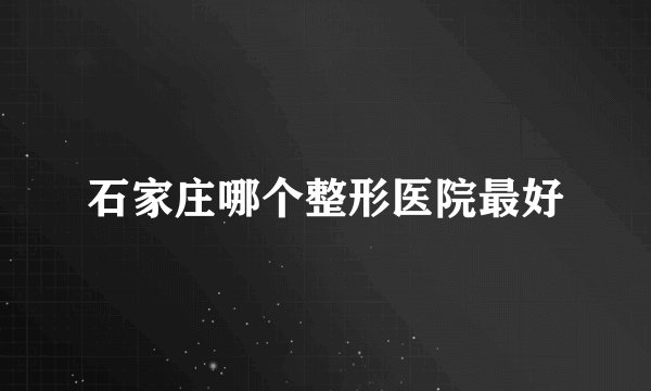 石家庄哪个整形医院最好