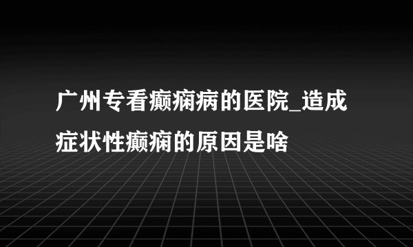 广州专看癫痫病的医院_造成症状性癫痫的原因是啥