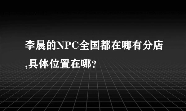 李晨的NPC全国都在哪有分店,具体位置在哪？