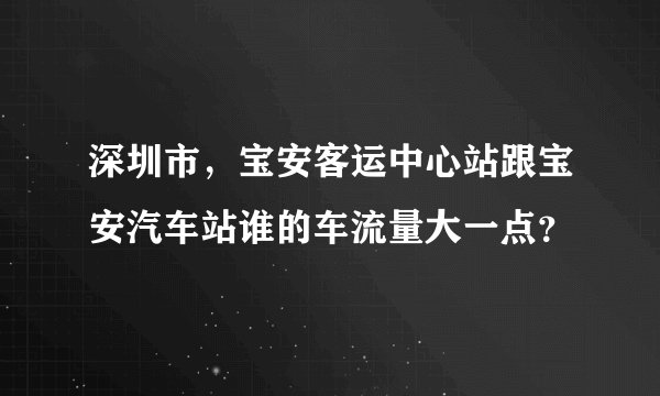 深圳市，宝安客运中心站跟宝安汽车站谁的车流量大一点？