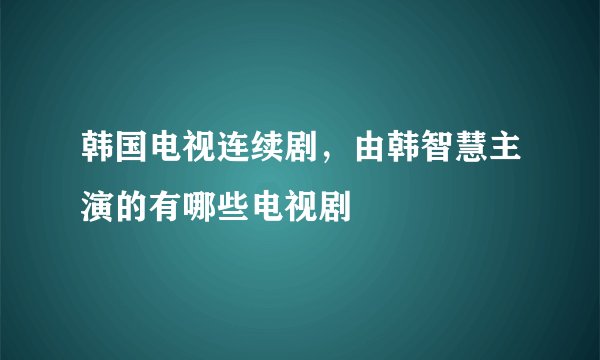 韩国电视连续剧，由韩智慧主演的有哪些电视剧