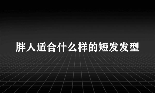 胖人适合什么样的短发发型