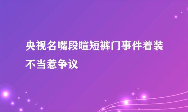 央视名嘴段暄短裤门事件着装不当惹争议