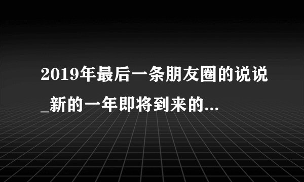 2019年最后一条朋友圈的说说_新的一年即将到来的祝福语句子