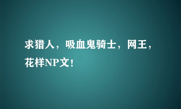求猎人，吸血鬼骑士，网王，花样NP文！
