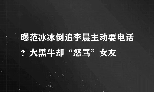 曝范冰冰倒追李晨主动要电话？大黑牛却“怒骂”女友
