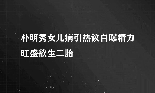 朴明秀女儿病引热议自曝精力旺盛欲生二胎