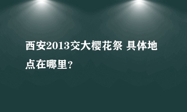 西安2013交大樱花祭 具体地点在哪里？