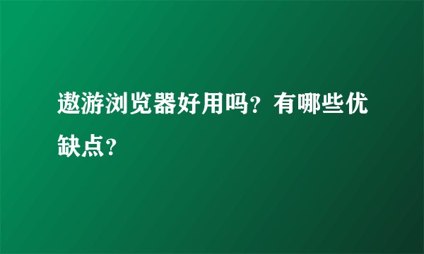 遨游浏览器好用吗?有哪些优缺点?