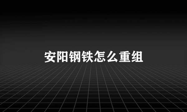 安阳钢铁怎么重组