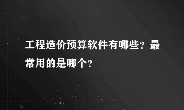 工程造价预算软件有哪些?最常用的是哪个?