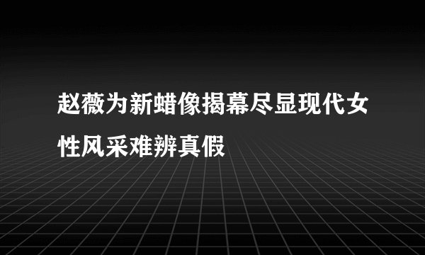 赵薇为新蜡像揭幕尽显现代女性风采难辨真假