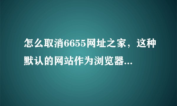 怎么取消6655网址之家，这种默认的网站作为浏览器的首页啊