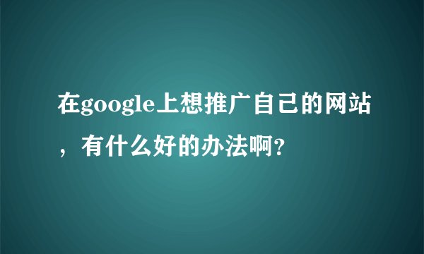 在google上想推广自己的网站,有什么好的办法啊?