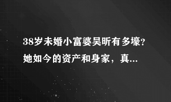 38岁未婚小富婆吴昕有多壕？她如今的资产和身家，真是有点惊人了