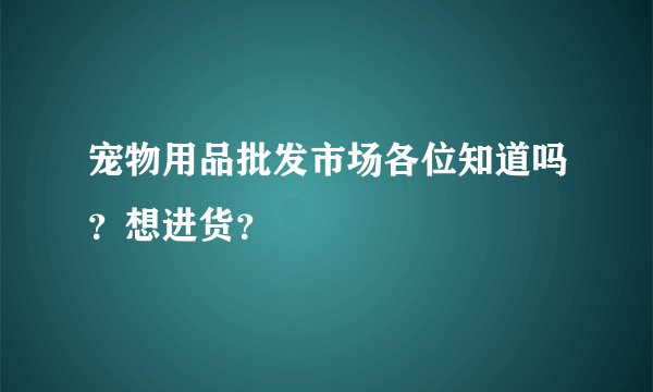 宠物用品批发市场各位知道吗？想进货？