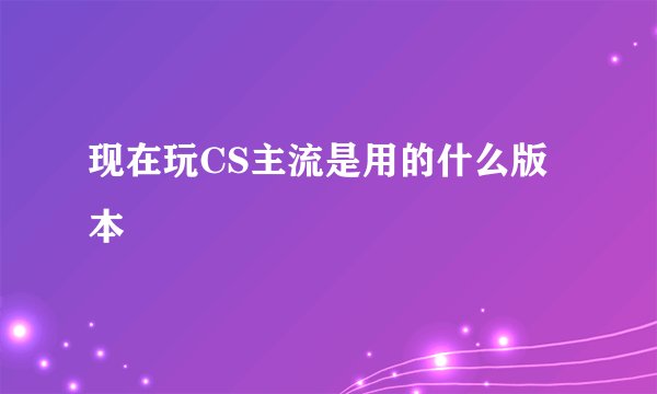 现在玩CS主流是用的什么版本