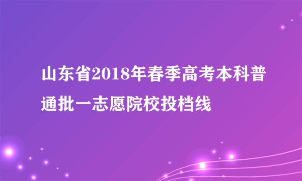 山东省2018年春季高考本科普通批一志愿院校投档线