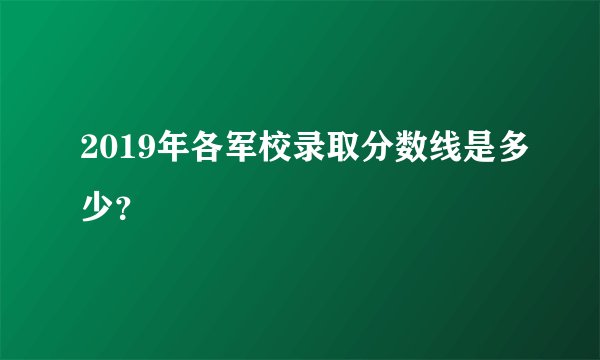 2019年各军校录取分数线是多少？