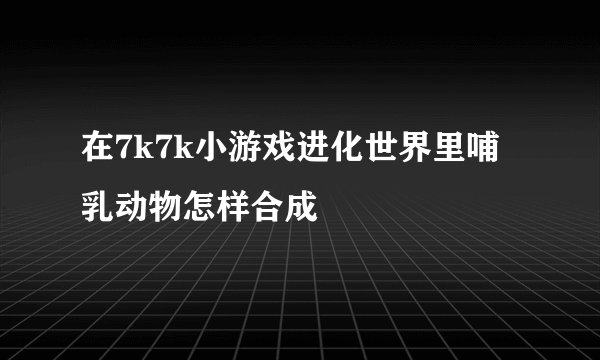 在7k7k小游戏进化世界里哺乳动物怎样合成