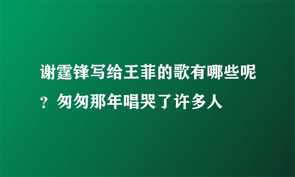 谢霆锋写给王菲的歌有哪些呢?匆匆那年唱哭了许多人