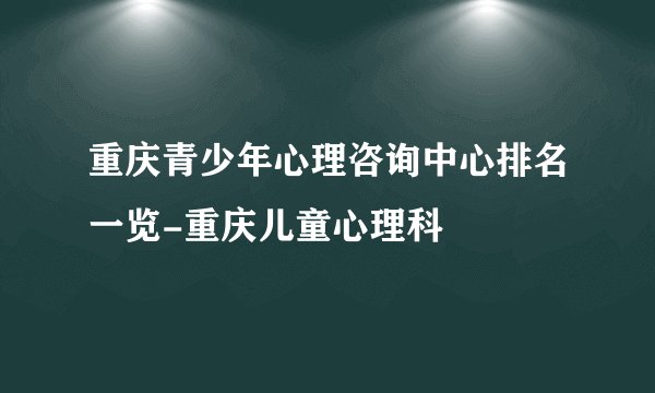 重庆青少年心理咨询中心排名一览-重庆儿童心理科