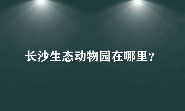 长沙生态动物园在哪里?
