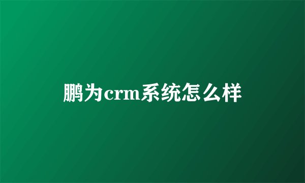 鹏为crm系统怎么样