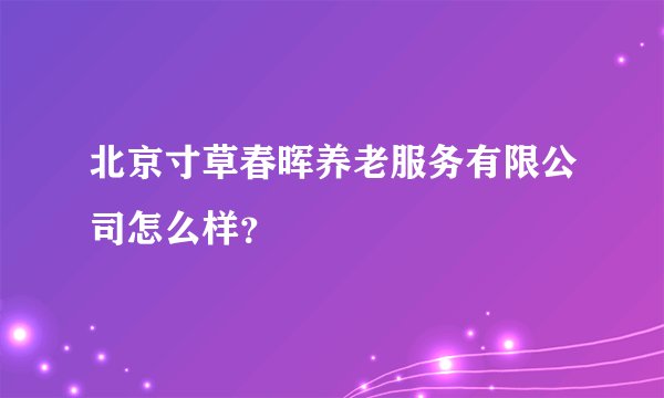 北京寸草春晖养老服务有限公司怎么样?
