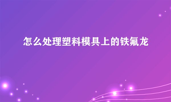 怎么处理塑料模具上的铁氟龙