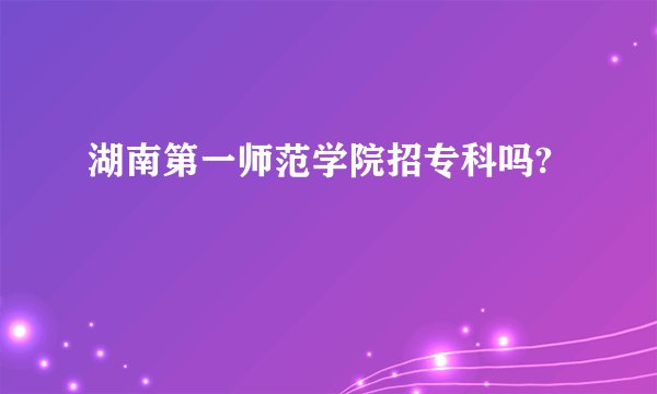 湖南第一师范学院招专科吗?