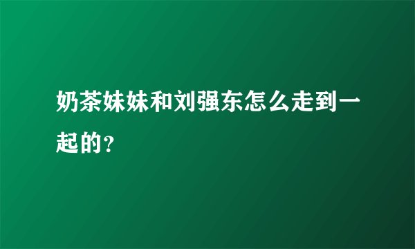 奶茶妹妹和刘强东怎么走到一起的？