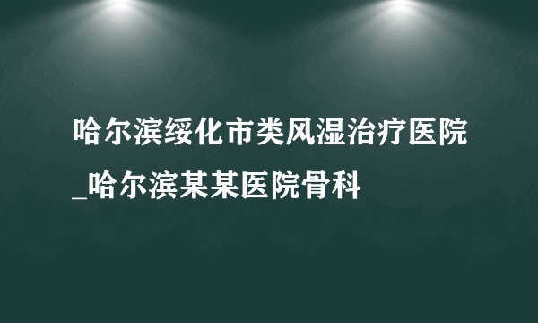 哈尔滨绥化市类风湿治疗医院_哈尔滨某某医院骨科