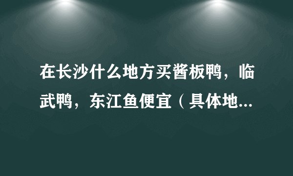 在长沙什么地方买酱板鸭,临武鸭,东江鱼便宜(具体地址,具体说明。)