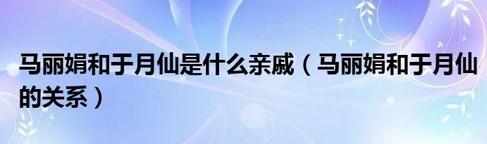 马丽娟和于月仙是什么亲戚（马丽娟和于月仙的关系）