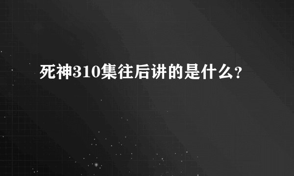 死神310集往后讲的是什么？