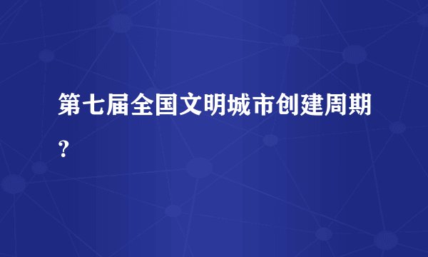 第七届全国文明城市创建周期?