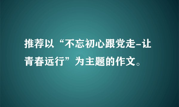 推荐以“不忘初心跟党走-让青春远行”为主题的作文。