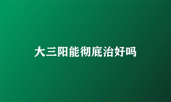 大三阳能彻底治好吗